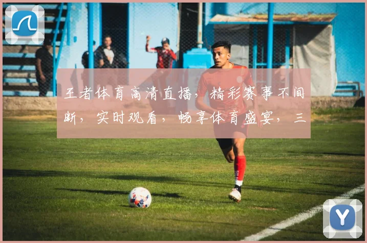 王者体育高清直播，精彩赛事不间断，实时观看，畅享体育盛宴，三重福利等你来