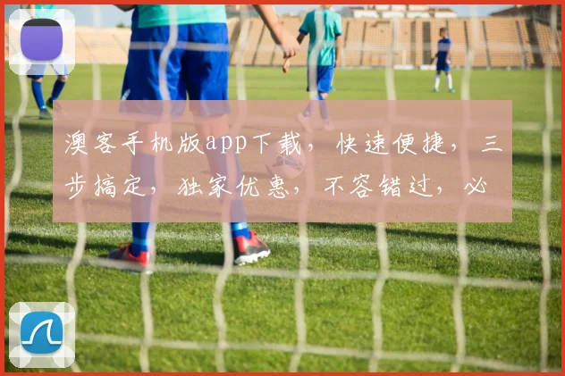 澳客手机版app下载，快速便捷，三步搞定，独家优惠，不容错过，必下载