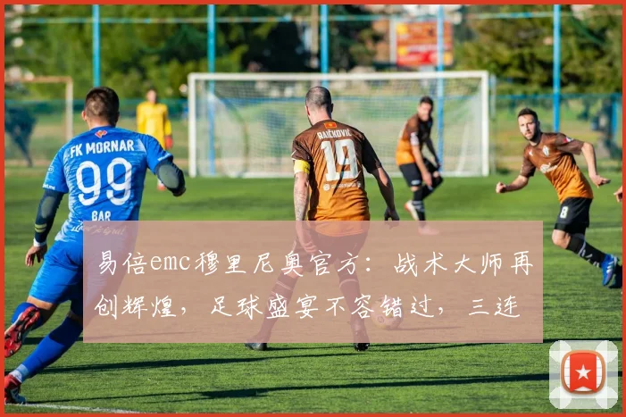 易倍emc穆里尼奥官方：战术大师再创辉煌，足球盛宴不容错过，三连冠荣耀见证
